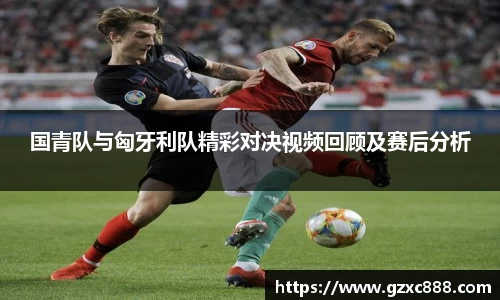 国青队与匈牙利队精彩对决视频回顾及赛后分析